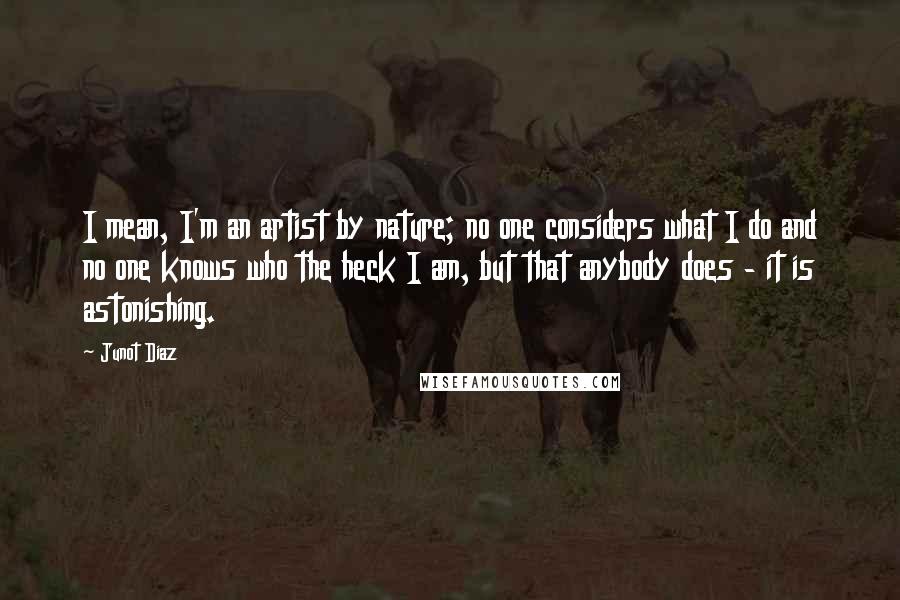 Junot Diaz Quotes: I mean, I'm an artist by nature; no one considers what I do and no one knows who the heck I am, but that anybody does - it is astonishing.