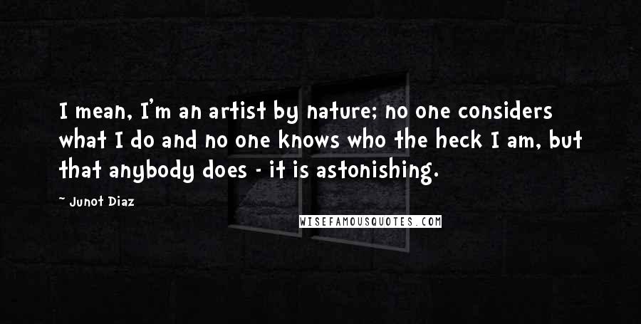 Junot Diaz Quotes: I mean, I'm an artist by nature; no one considers what I do and no one knows who the heck I am, but that anybody does - it is astonishing.