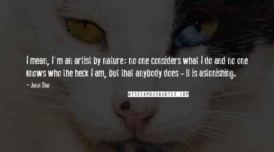 Junot Diaz Quotes: I mean, I'm an artist by nature; no one considers what I do and no one knows who the heck I am, but that anybody does - it is astonishing.