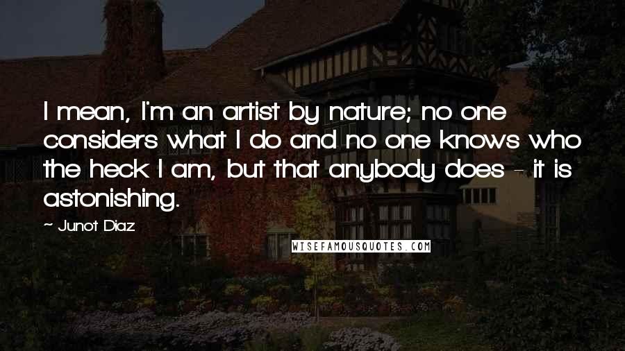 Junot Diaz Quotes: I mean, I'm an artist by nature; no one considers what I do and no one knows who the heck I am, but that anybody does - it is astonishing.