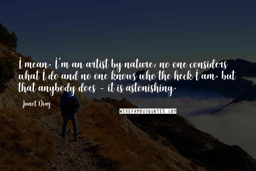 Junot Diaz Quotes: I mean, I'm an artist by nature; no one considers what I do and no one knows who the heck I am, but that anybody does - it is astonishing.