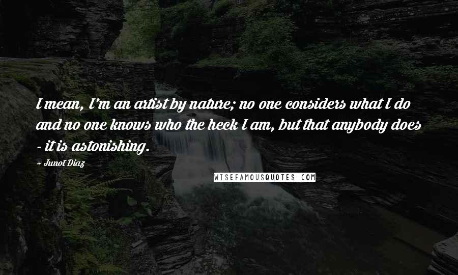 Junot Diaz Quotes: I mean, I'm an artist by nature; no one considers what I do and no one knows who the heck I am, but that anybody does - it is astonishing.
