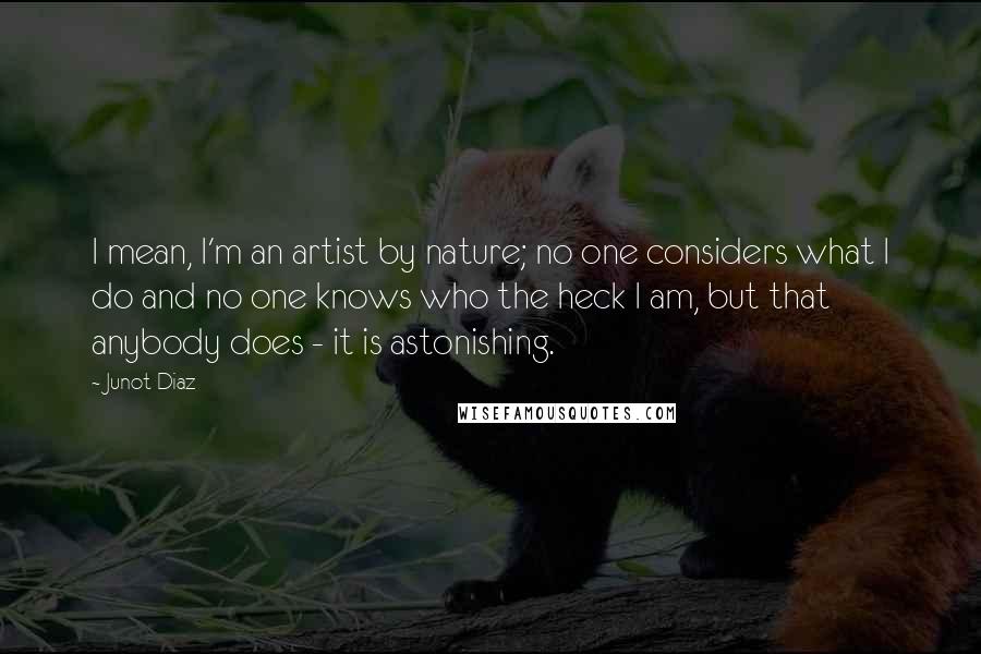 Junot Diaz Quotes: I mean, I'm an artist by nature; no one considers what I do and no one knows who the heck I am, but that anybody does - it is astonishing.