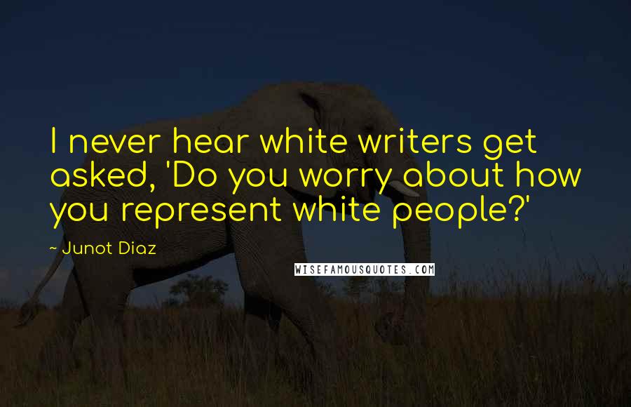 Junot Diaz Quotes: I never hear white writers get asked, 'Do you worry about how you represent white people?'