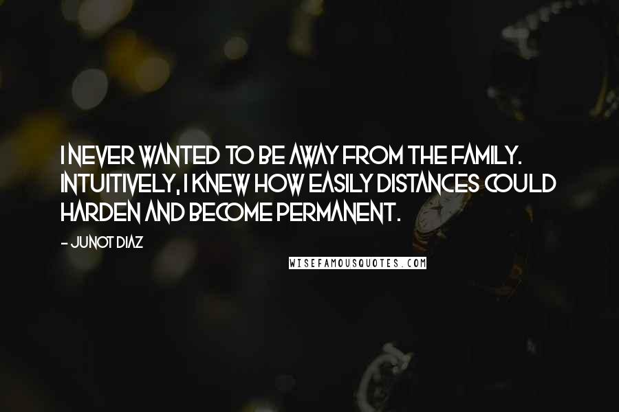 Junot Diaz Quotes: I never wanted to be away from the family. Intuitively, I knew how easily distances could harden and become permanent.