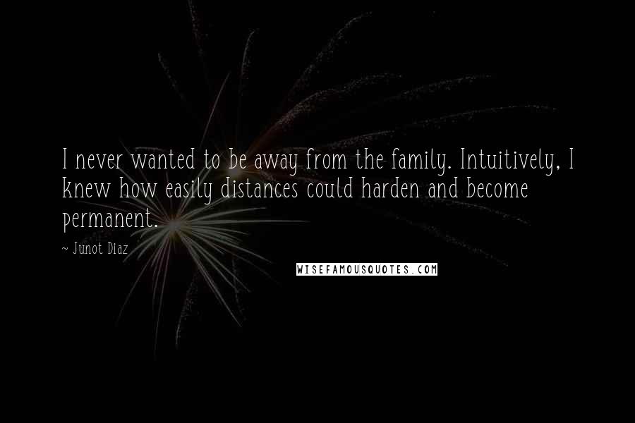 Junot Diaz Quotes: I never wanted to be away from the family. Intuitively, I knew how easily distances could harden and become permanent.