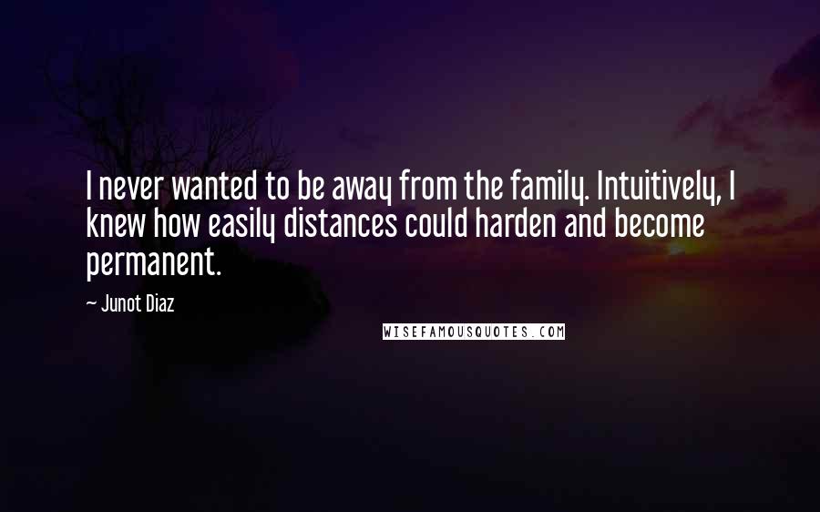 Junot Diaz Quotes: I never wanted to be away from the family. Intuitively, I knew how easily distances could harden and become permanent.