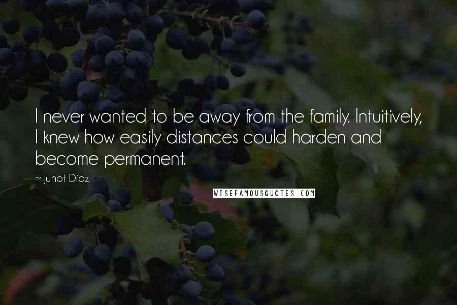 Junot Diaz Quotes: I never wanted to be away from the family. Intuitively, I knew how easily distances could harden and become permanent.