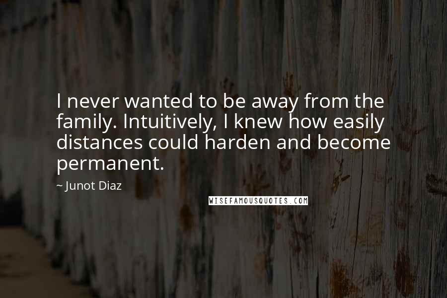 Junot Diaz Quotes: I never wanted to be away from the family. Intuitively, I knew how easily distances could harden and become permanent.