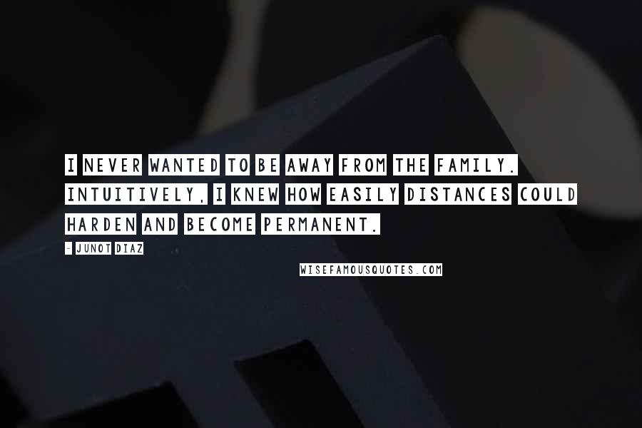 Junot Diaz Quotes: I never wanted to be away from the family. Intuitively, I knew how easily distances could harden and become permanent.