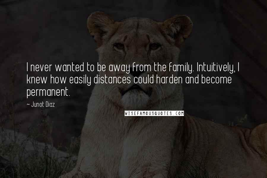 Junot Diaz Quotes: I never wanted to be away from the family. Intuitively, I knew how easily distances could harden and become permanent.