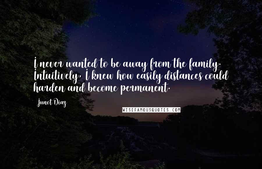 Junot Diaz Quotes: I never wanted to be away from the family. Intuitively, I knew how easily distances could harden and become permanent.