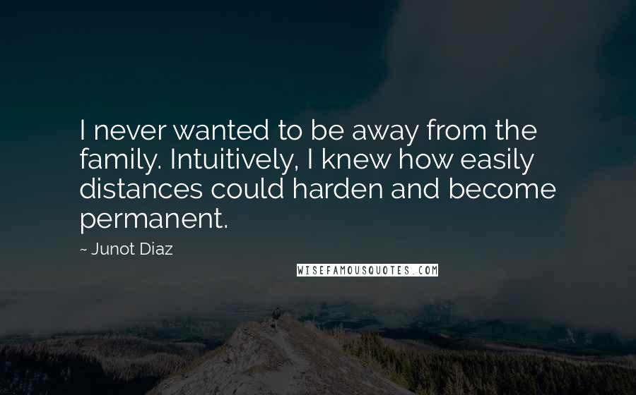 Junot Diaz Quotes: I never wanted to be away from the family. Intuitively, I knew how easily distances could harden and become permanent.