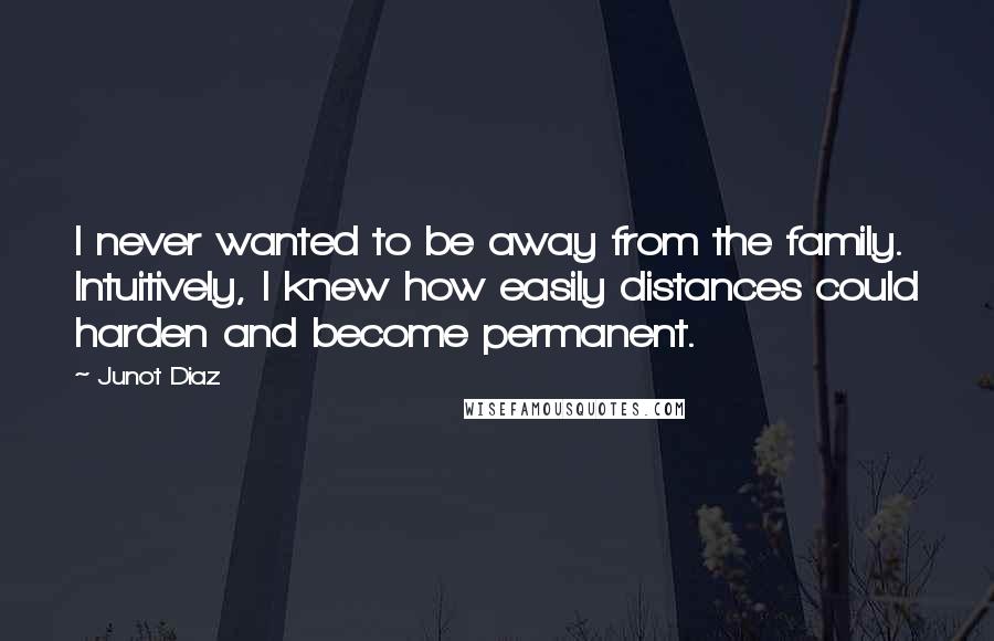 Junot Diaz Quotes: I never wanted to be away from the family. Intuitively, I knew how easily distances could harden and become permanent.