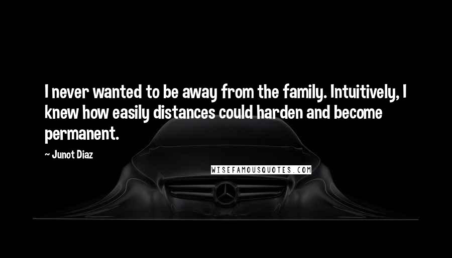 Junot Diaz Quotes: I never wanted to be away from the family. Intuitively, I knew how easily distances could harden and become permanent.