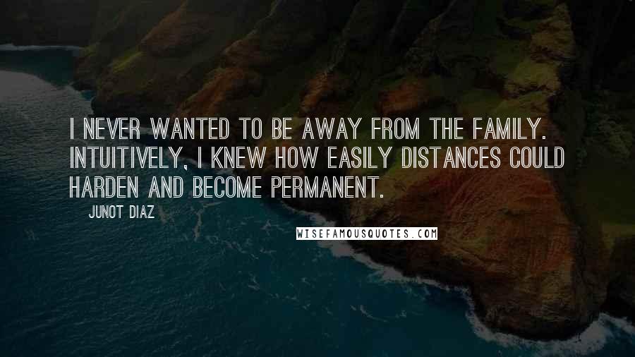 Junot Diaz Quotes: I never wanted to be away from the family. Intuitively, I knew how easily distances could harden and become permanent.