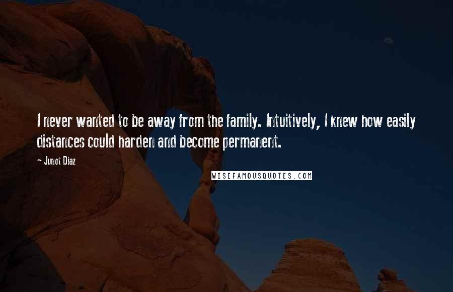 Junot Diaz Quotes: I never wanted to be away from the family. Intuitively, I knew how easily distances could harden and become permanent.