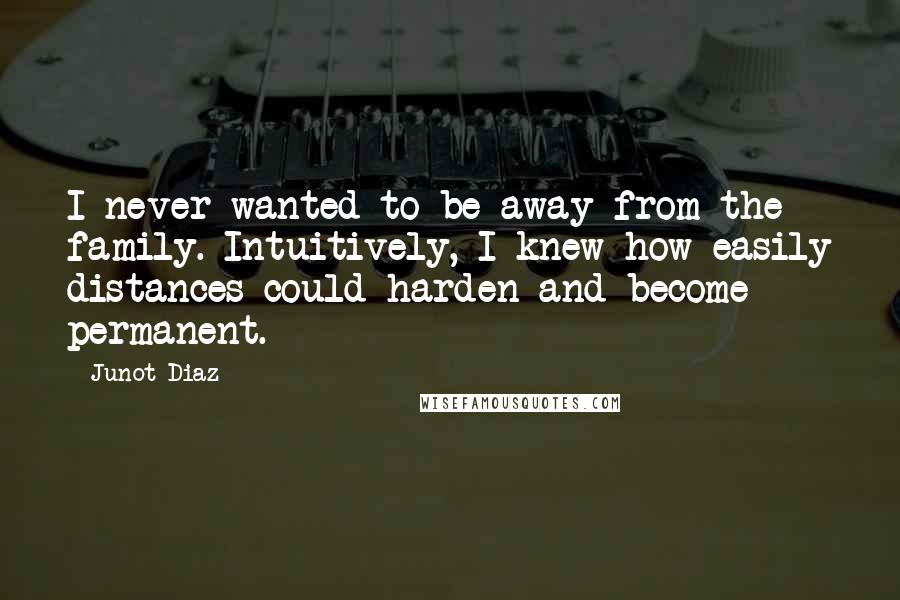 Junot Diaz Quotes: I never wanted to be away from the family. Intuitively, I knew how easily distances could harden and become permanent.