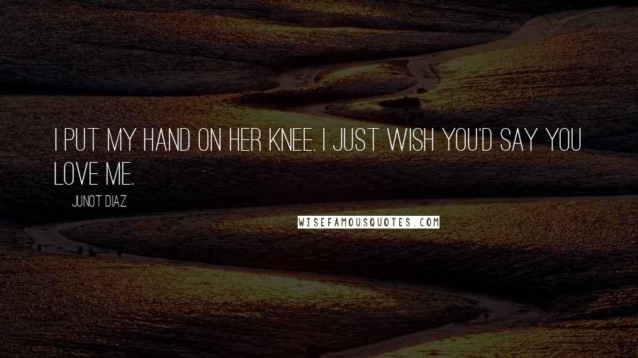 Junot Diaz Quotes: I put my hand on her knee. I just wish you'd say you love me.