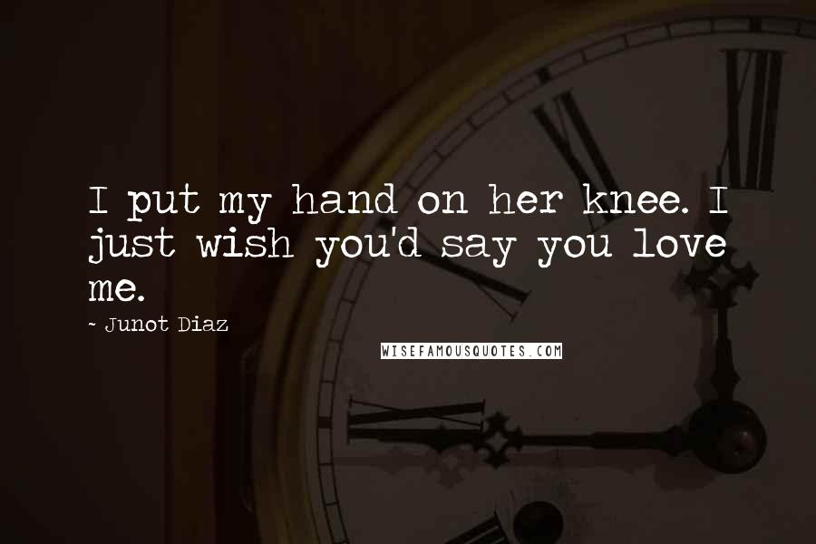 Junot Diaz Quotes: I put my hand on her knee. I just wish you'd say you love me.