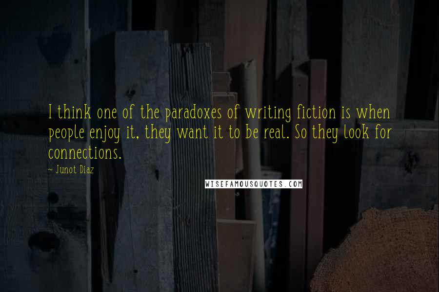 Junot Diaz Quotes: I think one of the paradoxes of writing fiction is when people enjoy it, they want it to be real. So they look for connections.