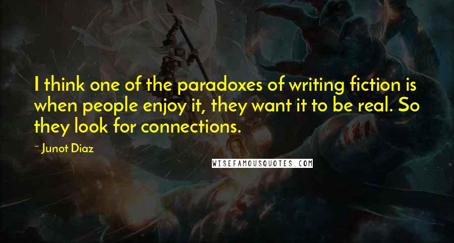 Junot Diaz Quotes: I think one of the paradoxes of writing fiction is when people enjoy it, they want it to be real. So they look for connections.