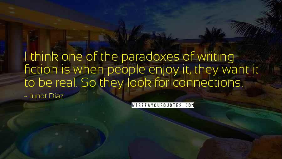 Junot Diaz Quotes: I think one of the paradoxes of writing fiction is when people enjoy it, they want it to be real. So they look for connections.