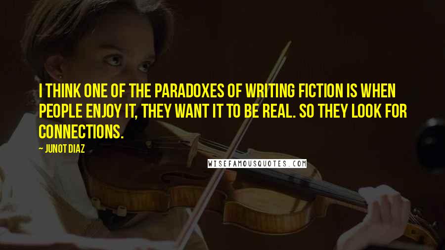 Junot Diaz Quotes: I think one of the paradoxes of writing fiction is when people enjoy it, they want it to be real. So they look for connections.