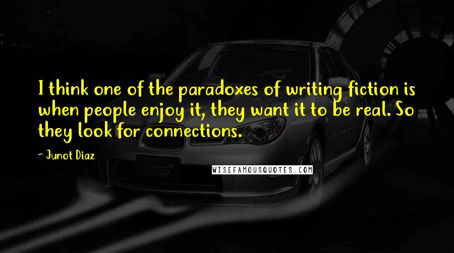 Junot Diaz Quotes: I think one of the paradoxes of writing fiction is when people enjoy it, they want it to be real. So they look for connections.