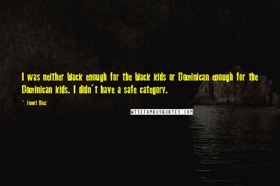 Junot Diaz Quotes: I was neither black enough for the black kids or Dominican enough for the Dominican kids. I didn't have a safe category.