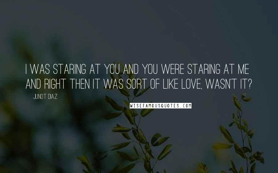 Junot Diaz Quotes: I was staring at you and you were staring at me and right then it was sort of like love, wasn't it?