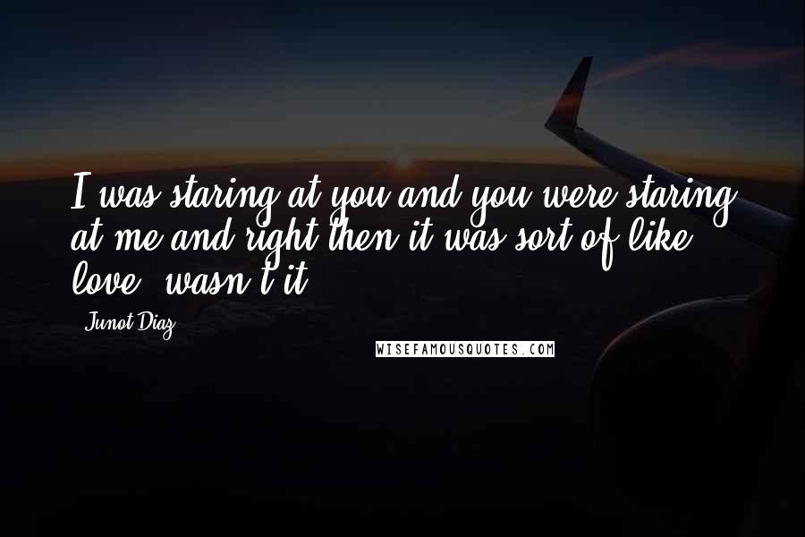 Junot Diaz Quotes: I was staring at you and you were staring at me and right then it was sort of like love, wasn't it?