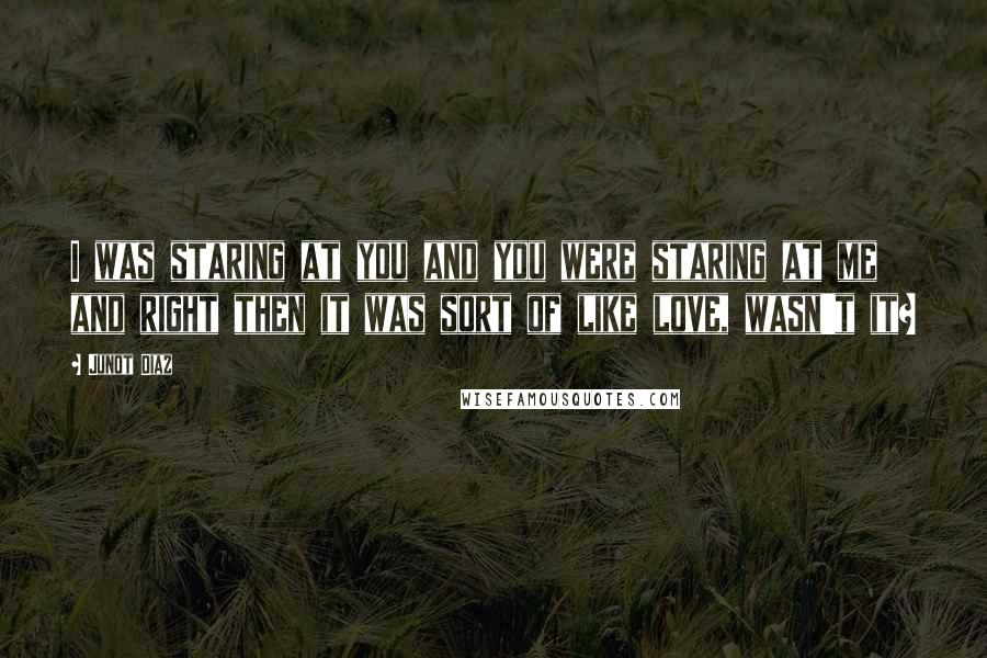 Junot Diaz Quotes: I was staring at you and you were staring at me and right then it was sort of like love, wasn't it?