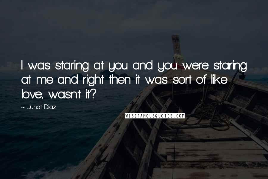Junot Diaz Quotes: I was staring at you and you were staring at me and right then it was sort of like love, wasn't it?