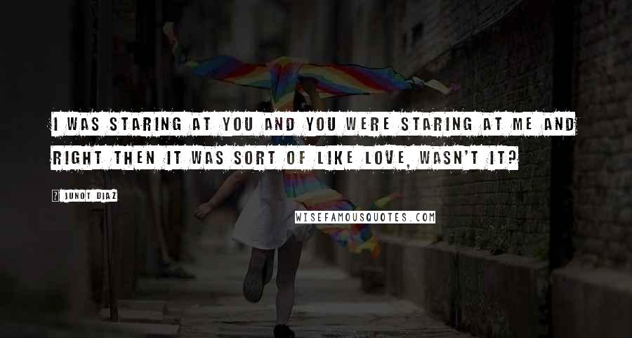 Junot Diaz Quotes: I was staring at you and you were staring at me and right then it was sort of like love, wasn't it?