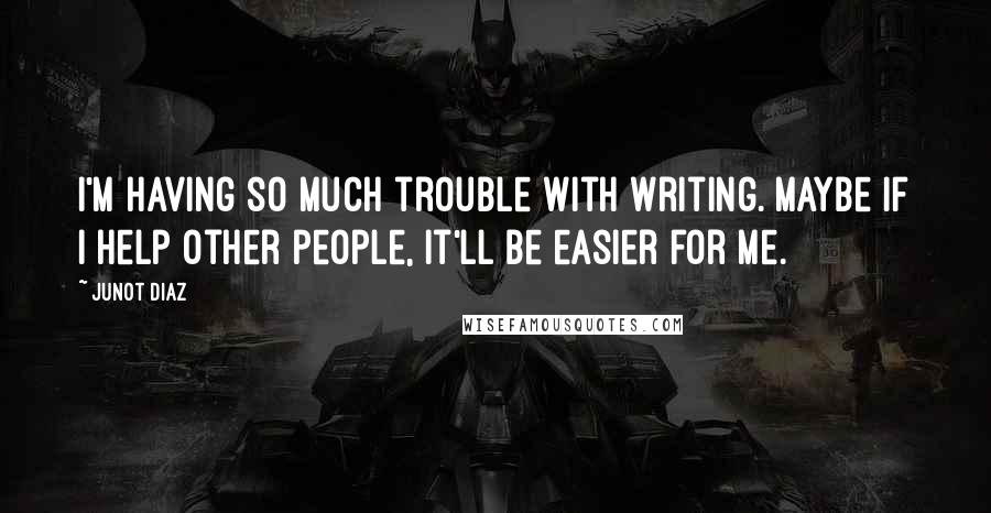 Junot Diaz Quotes: I'm having so much trouble with writing. Maybe if I help other people, it'll be easier for me.