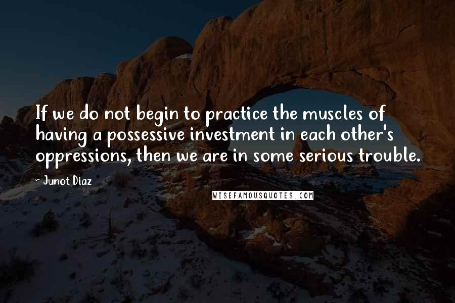 Junot Diaz Quotes: If we do not begin to practice the muscles of having a possessive investment in each other's oppressions, then we are in some serious trouble.