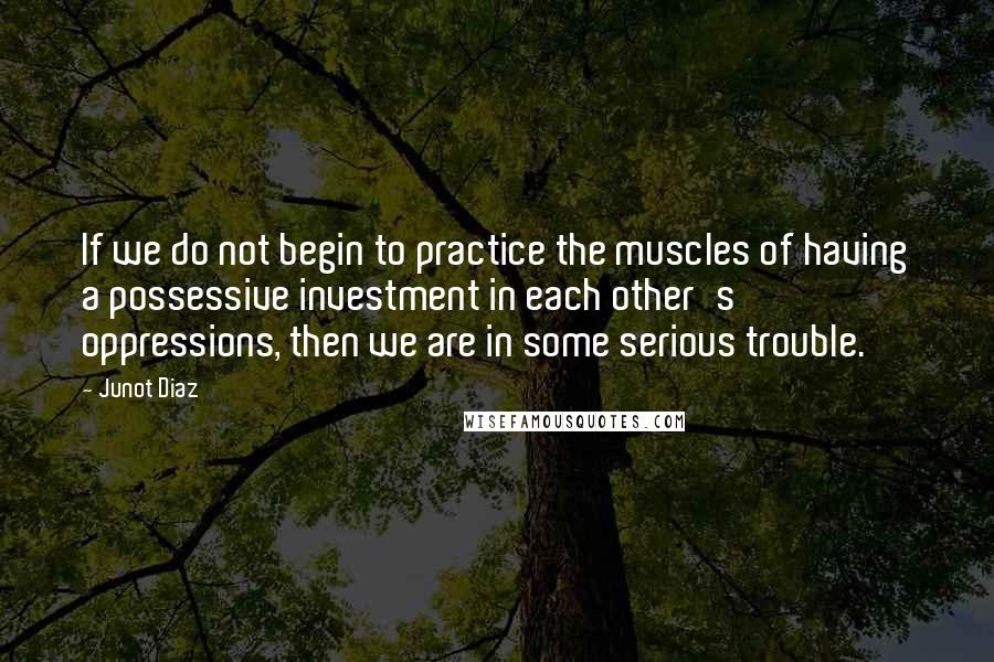 Junot Diaz Quotes: If we do not begin to practice the muscles of having a possessive investment in each other's oppressions, then we are in some serious trouble.