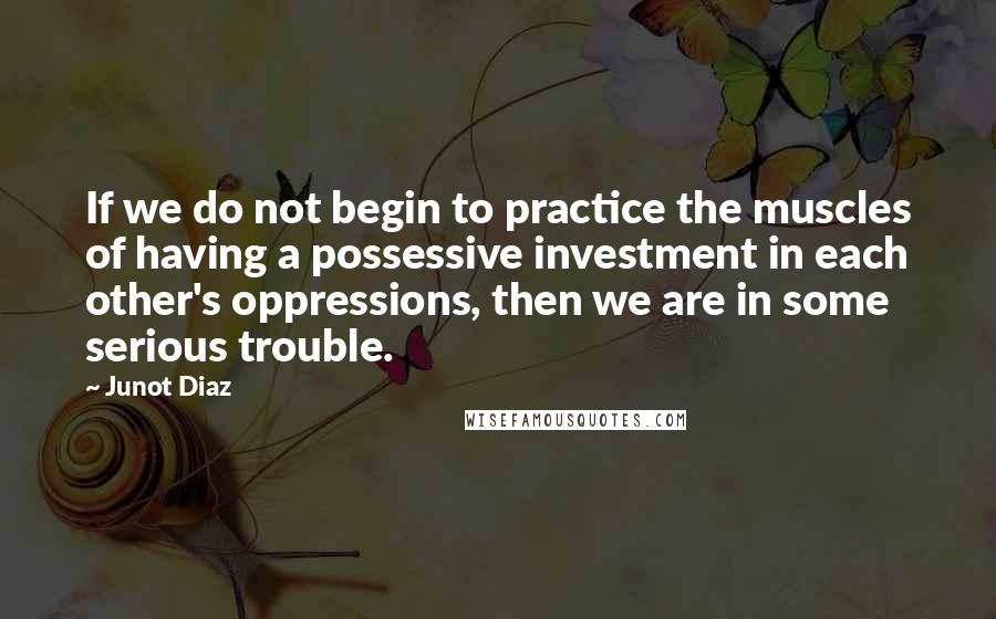 Junot Diaz Quotes: If we do not begin to practice the muscles of having a possessive investment in each other's oppressions, then we are in some serious trouble.