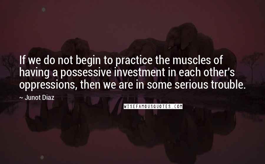 Junot Diaz Quotes: If we do not begin to practice the muscles of having a possessive investment in each other's oppressions, then we are in some serious trouble.