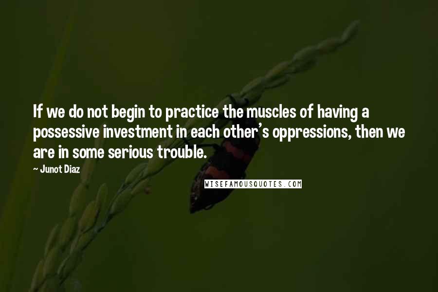 Junot Diaz Quotes: If we do not begin to practice the muscles of having a possessive investment in each other's oppressions, then we are in some serious trouble.