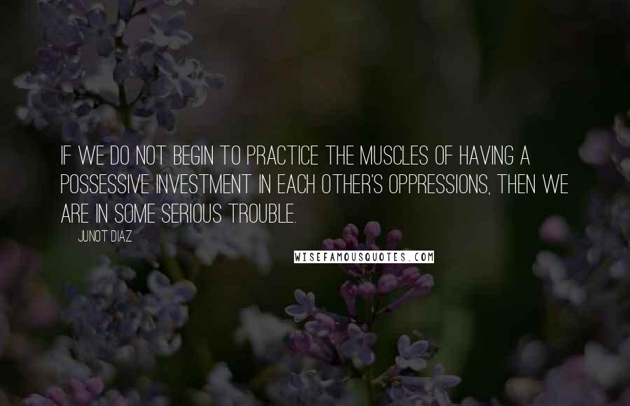 Junot Diaz Quotes: If we do not begin to practice the muscles of having a possessive investment in each other's oppressions, then we are in some serious trouble.