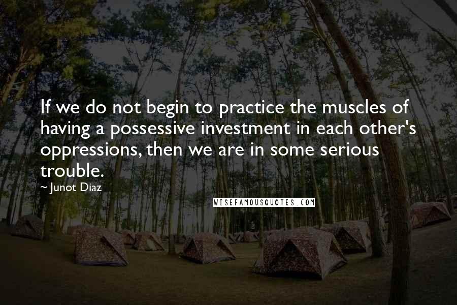 Junot Diaz Quotes: If we do not begin to practice the muscles of having a possessive investment in each other's oppressions, then we are in some serious trouble.