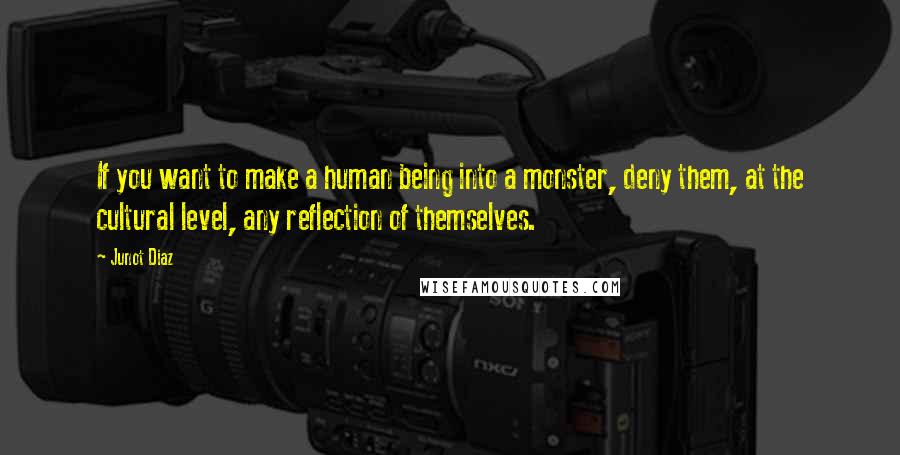 Junot Diaz Quotes: If you want to make a human being into a monster, deny them, at the cultural level, any reflection of themselves.