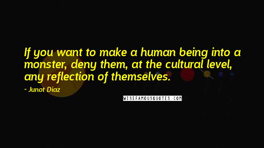 Junot Diaz Quotes: If you want to make a human being into a monster, deny them, at the cultural level, any reflection of themselves.