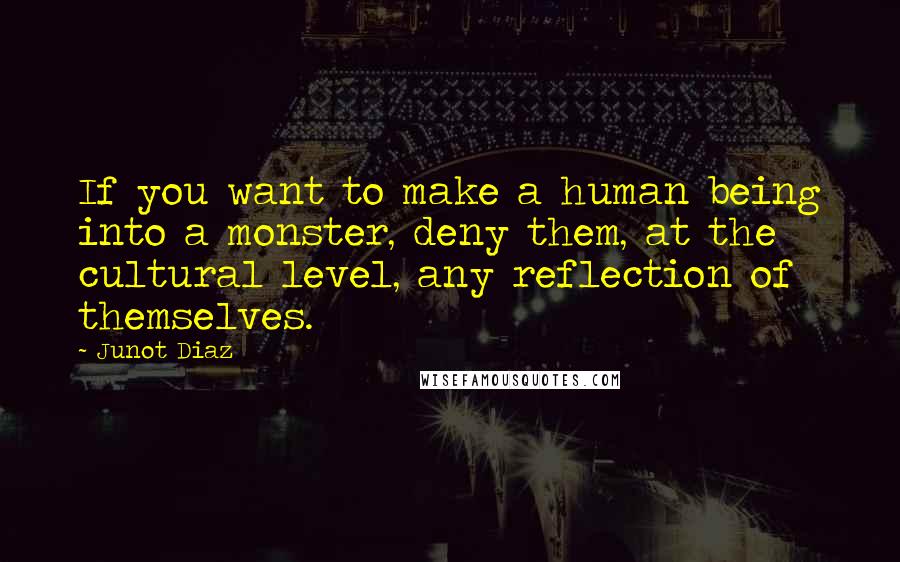 Junot Diaz Quotes: If you want to make a human being into a monster, deny them, at the cultural level, any reflection of themselves.