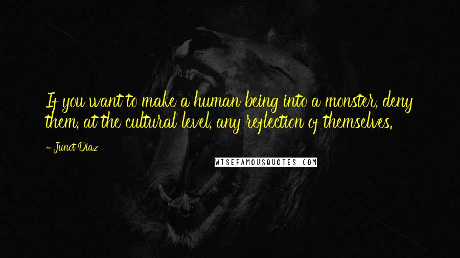 Junot Diaz Quotes: If you want to make a human being into a monster, deny them, at the cultural level, any reflection of themselves.