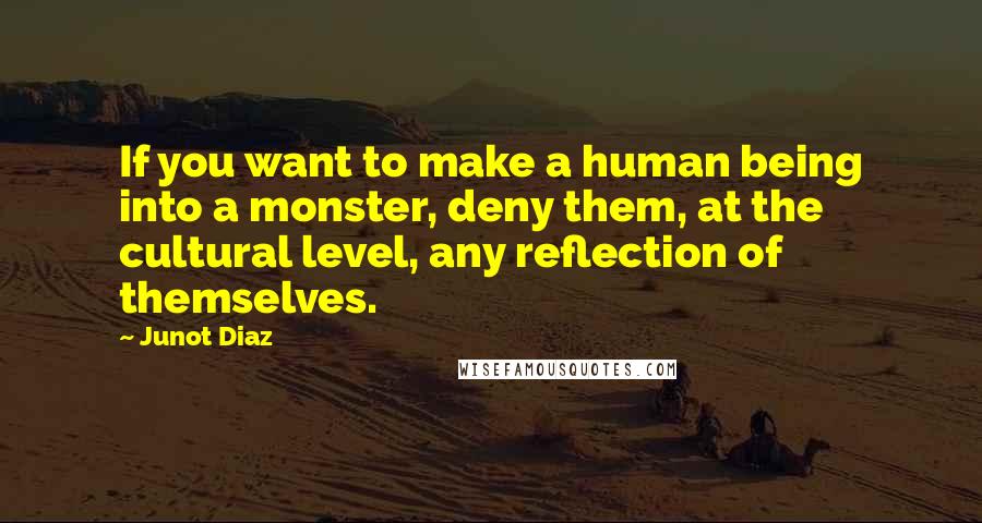 Junot Diaz Quotes: If you want to make a human being into a monster, deny them, at the cultural level, any reflection of themselves.