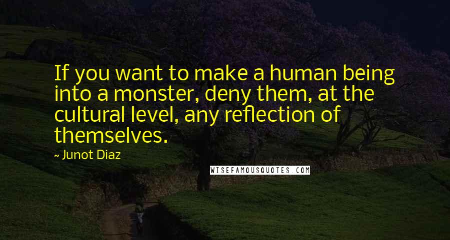 Junot Diaz Quotes: If you want to make a human being into a monster, deny them, at the cultural level, any reflection of themselves.