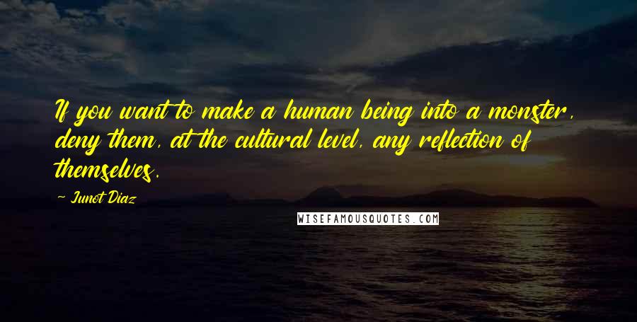 Junot Diaz Quotes: If you want to make a human being into a monster, deny them, at the cultural level, any reflection of themselves.